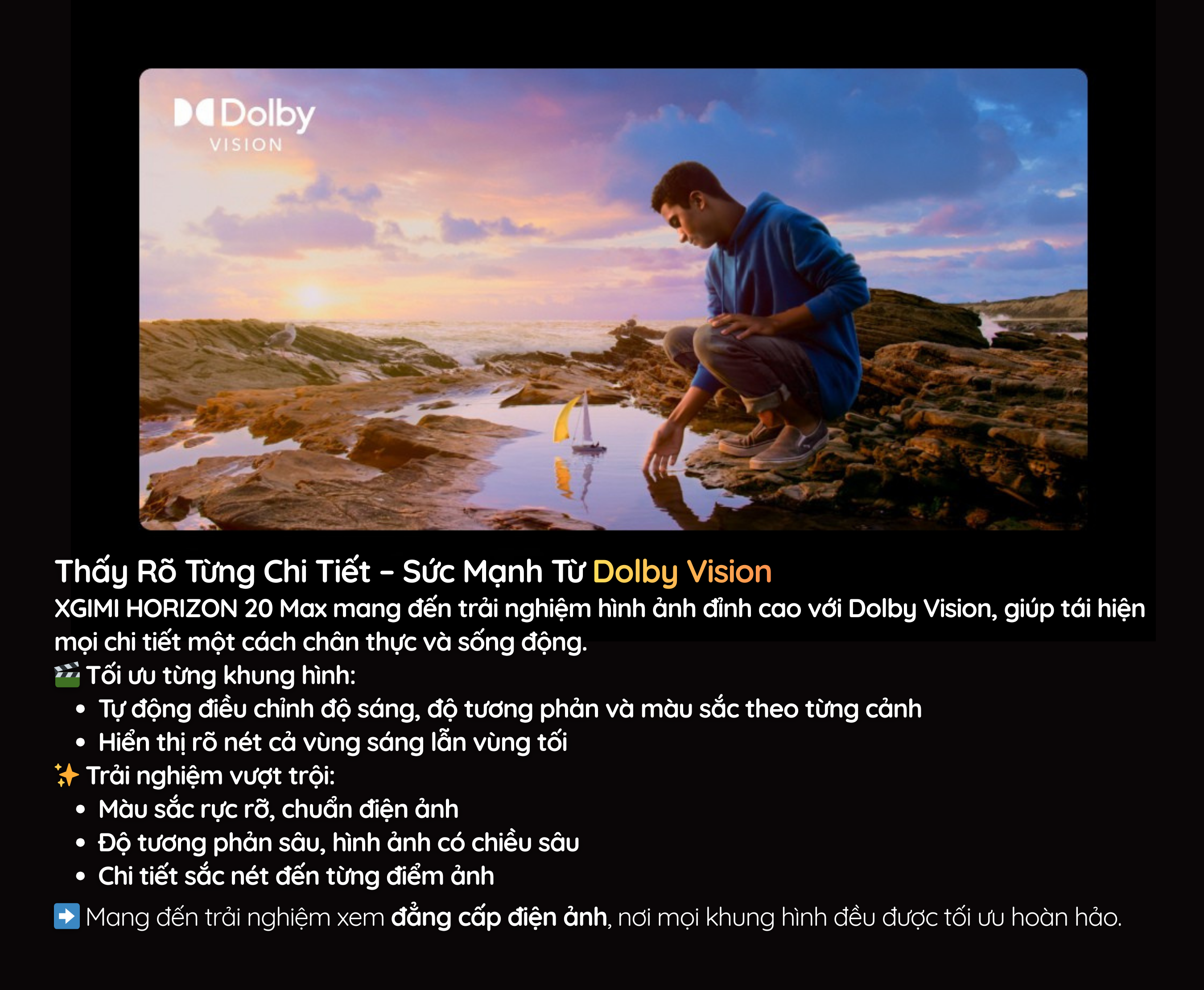 XGIMI HORIZON 20 Max mang đến trải nghiệm hình ảnh đỉnh cao với Dolby Vision, giúp tái hiện mọi chi tiết một cách chân thực và sống động.