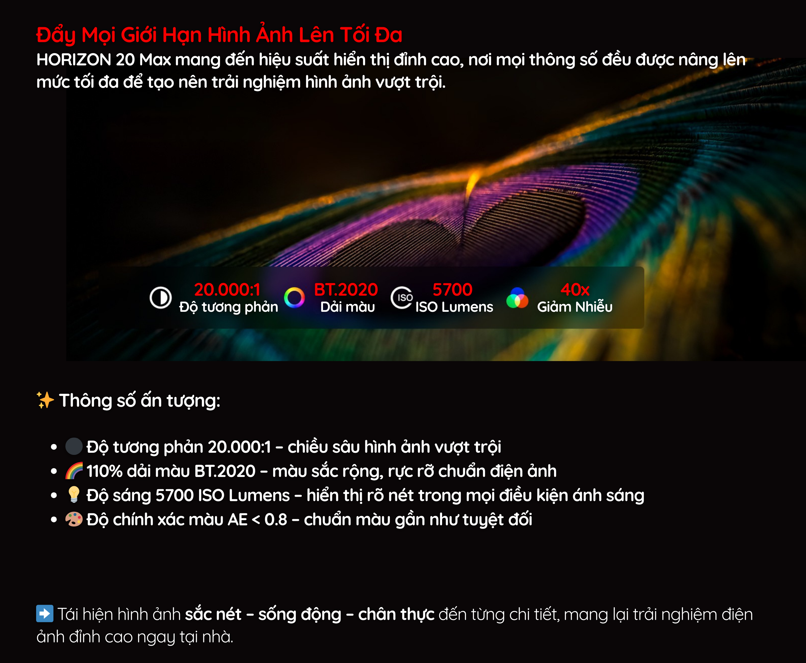 HORIZON 20 Max mang đến hiệu suất hiển thị đỉnh cao, nơi mọi thông số đều được nâng lên mức tối đa để tạo nên trải nghiệm hình ảnh vượt trội.