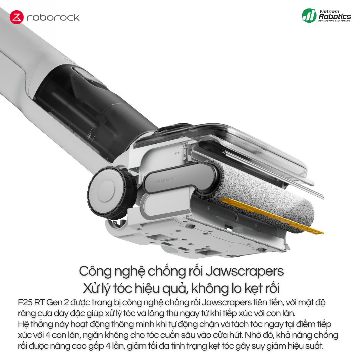 Roborock F25 RT Gen 2 được trang bị công nghệ chống rối Jawscrapers tiên tiến, với mật độ răng cưa dày đặc giúp xử lý tóc và lông thú ngay từ khi tiếp xúc với con lăn.