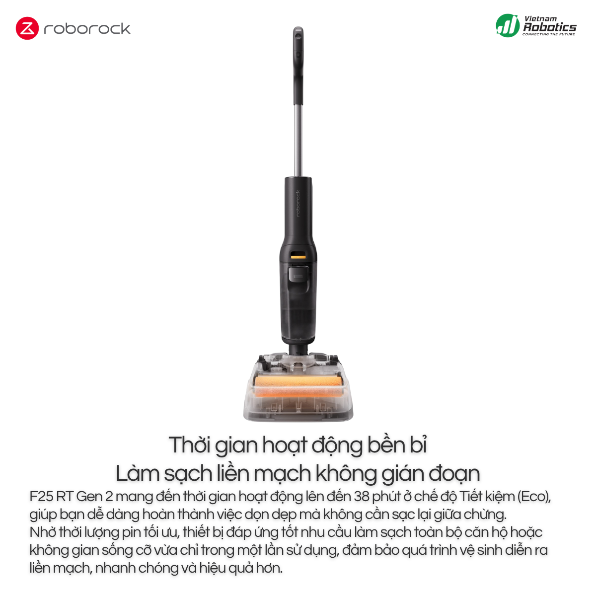 F25 RT Gen 2 mang đến thời gian hoạt động lên đến 38 phút ở chế độ Tiết kiệm (Eco), giúp bạn dễ dàng hoàn thành việc dọn dẹp mà không cần sạc lại giữa chừng.