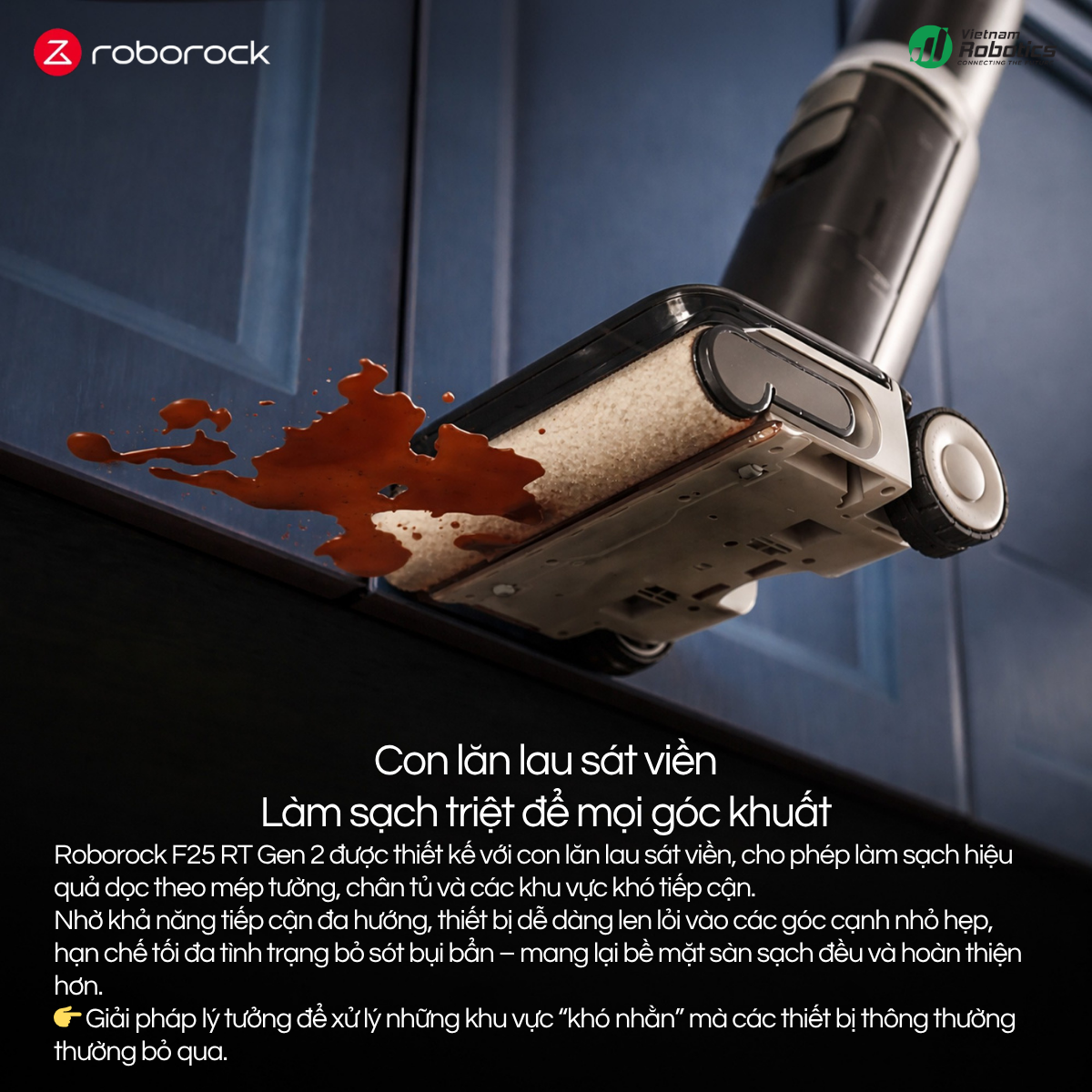 Roborock F25 RT Gen 2 được thiết kế với con lăn lau sát viền, cho phép làm sạch hiệu quả dọc theo mép tường, chân tủ và các khu vực khó tiếp cận.