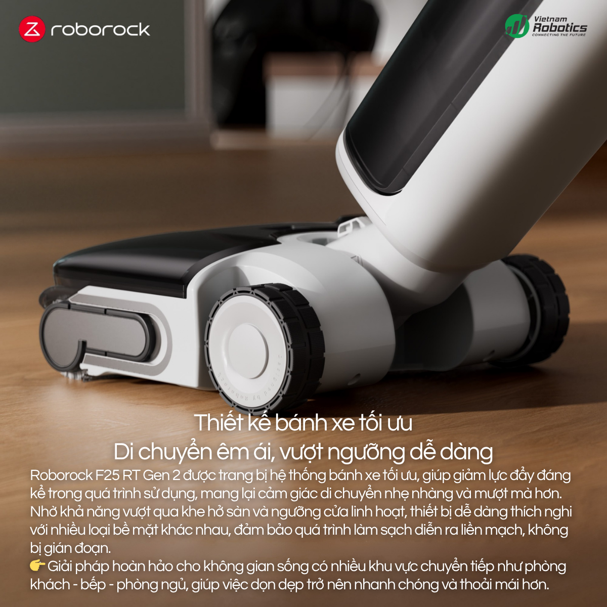 Roborock F25 RT Gen 2 được trang bị hệ thống bánh xe tối ưu, giúp giảm lực đẩy đáng kể trong quá trình sử dụng, mang lại cảm giác di chuyển nhẹ nhàng và mượt mà hơn.