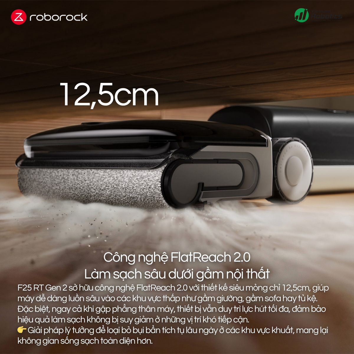 F25 RT Gen 2 sở hữu công nghệ FlatReach 2.0 với thiết kế siêu mỏng chỉ 12,5cm, giúp máy dễ dàng luồn sâu vào các khu vực thấp như gầm giường, gầm sofa hay tủ kệ.