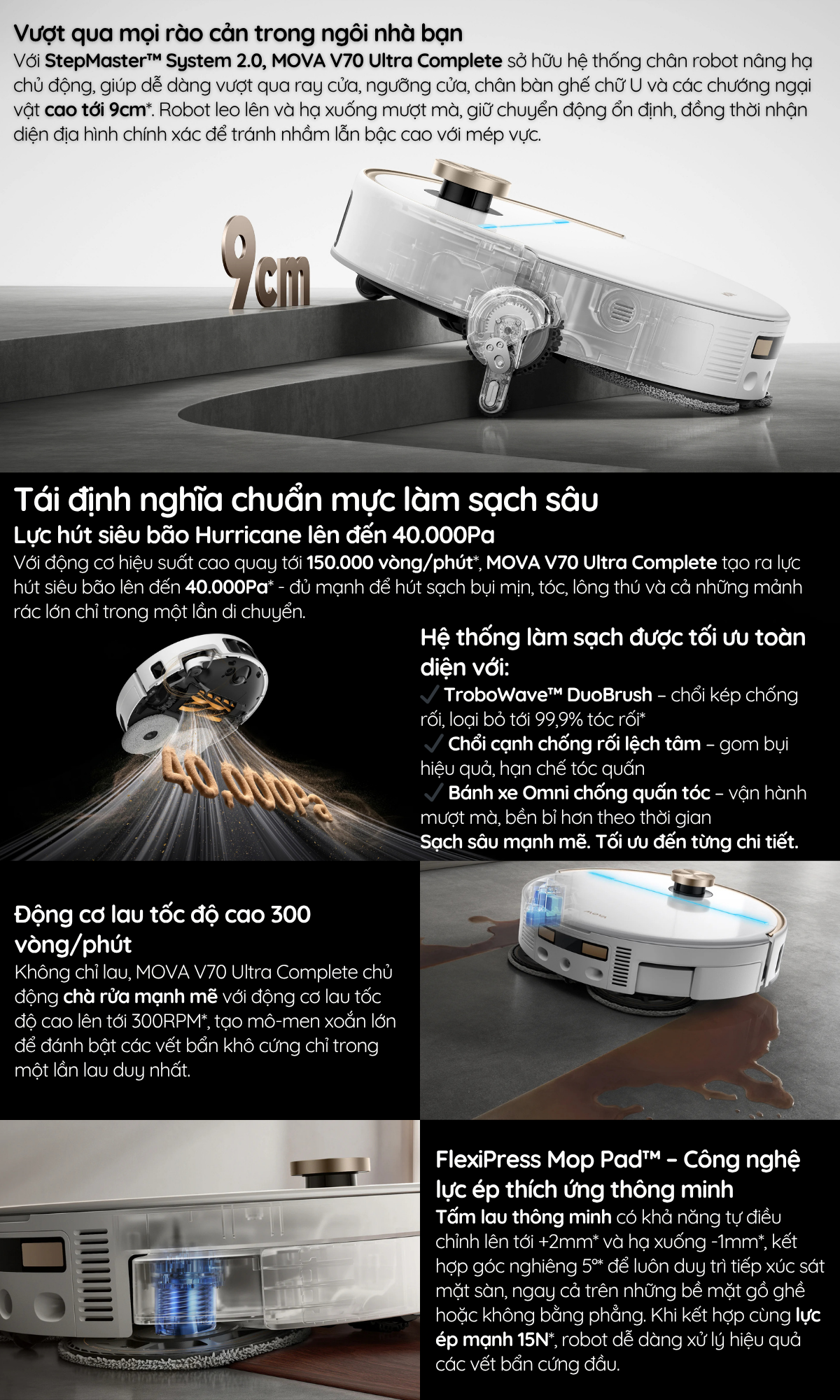 Với StepMaster™ System 2.0, MOVA V70 Ultra Complete sở hữu hệ thống chân robot nâng hạ chủ động, giúp dễ dàng vượt qua ray cửa, ngưỡng cửa, chân bàn ghế chữ U và các chướng ngại vật cao tới 9cm